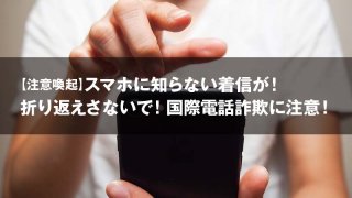 【注意喚起】スマホに知らない着信が！ 折り返えさないで！国際電話詐欺に注意！