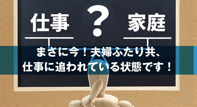 まさに今！夫婦ふたり共、 仕事に追われている状態です！