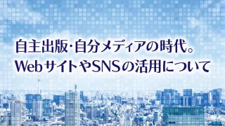 自主出版・自分メディアの時代。 WebサイトやSNSの活用について